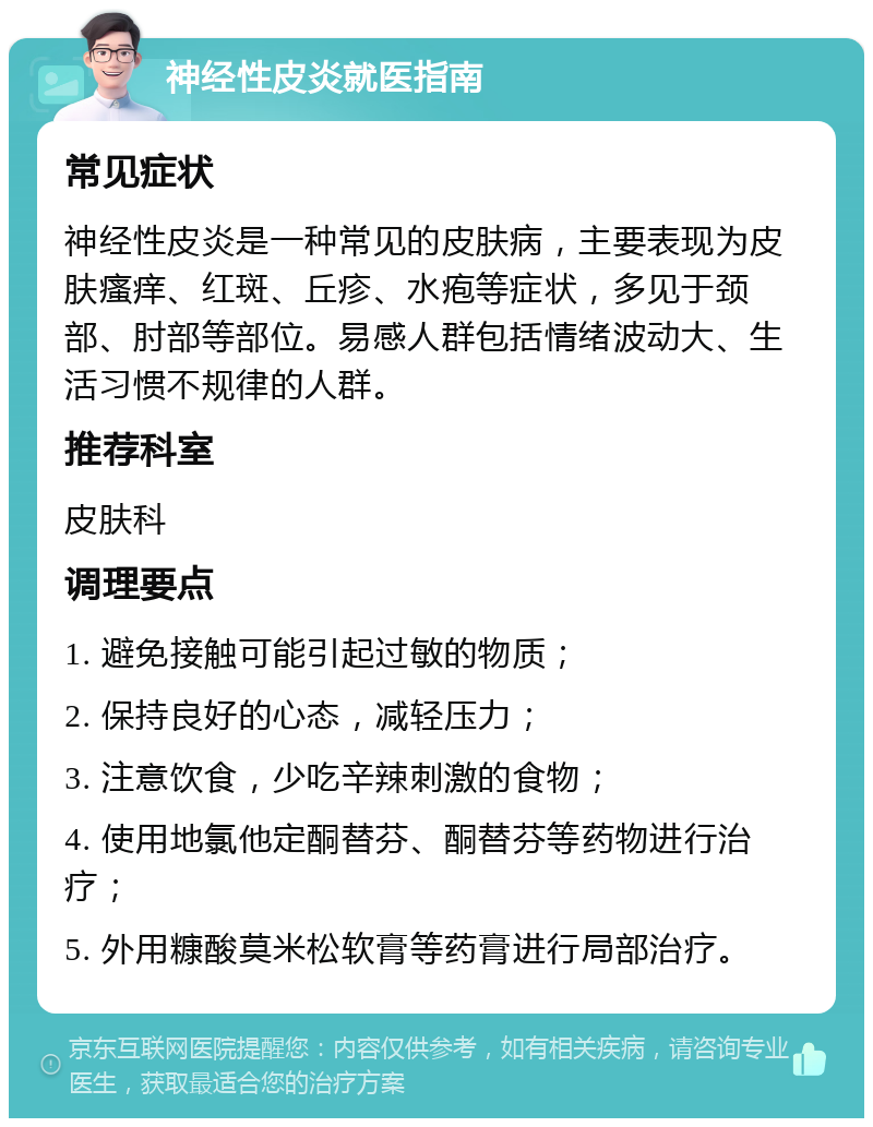 神经性皮炎就医指南 常见症状 神经性皮炎是一种常见的皮肤病，主要表现为皮肤瘙痒、红斑、丘疹、水疱等症状，多见于颈部、肘部等部位。易感人群包括情绪波动大、生活习惯不规律的人群。 推荐科室 皮肤科 调理要点 1. 避免接触可能引起过敏的物质； 2. 保持良好的心态，减轻压力； 3. 注意饮食，少吃辛辣刺激的食物； 4. 使用地氯他定酮替芬、酮替芬等药物进行治疗； 5. 外用糠酸莫米松软膏等药膏进行局部治疗。