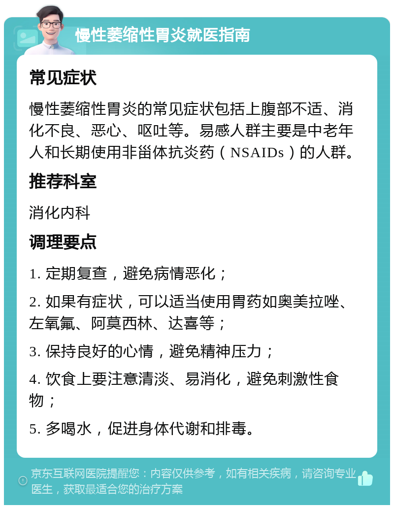 慢性萎缩性胃炎就医指南 常见症状 慢性萎缩性胃炎的常见症状包括上腹部不适、消化不良、恶心、呕吐等。易感人群主要是中老年人和长期使用非甾体抗炎药（NSAIDs）的人群。 推荐科室 消化内科 调理要点 1. 定期复查，避免病情恶化； 2. 如果有症状，可以适当使用胃药如奥美拉唑、左氧氟、阿莫西林、达喜等； 3. 保持良好的心情，避免精神压力； 4. 饮食上要注意清淡、易消化，避免刺激性食物； 5. 多喝水，促进身体代谢和排毒。