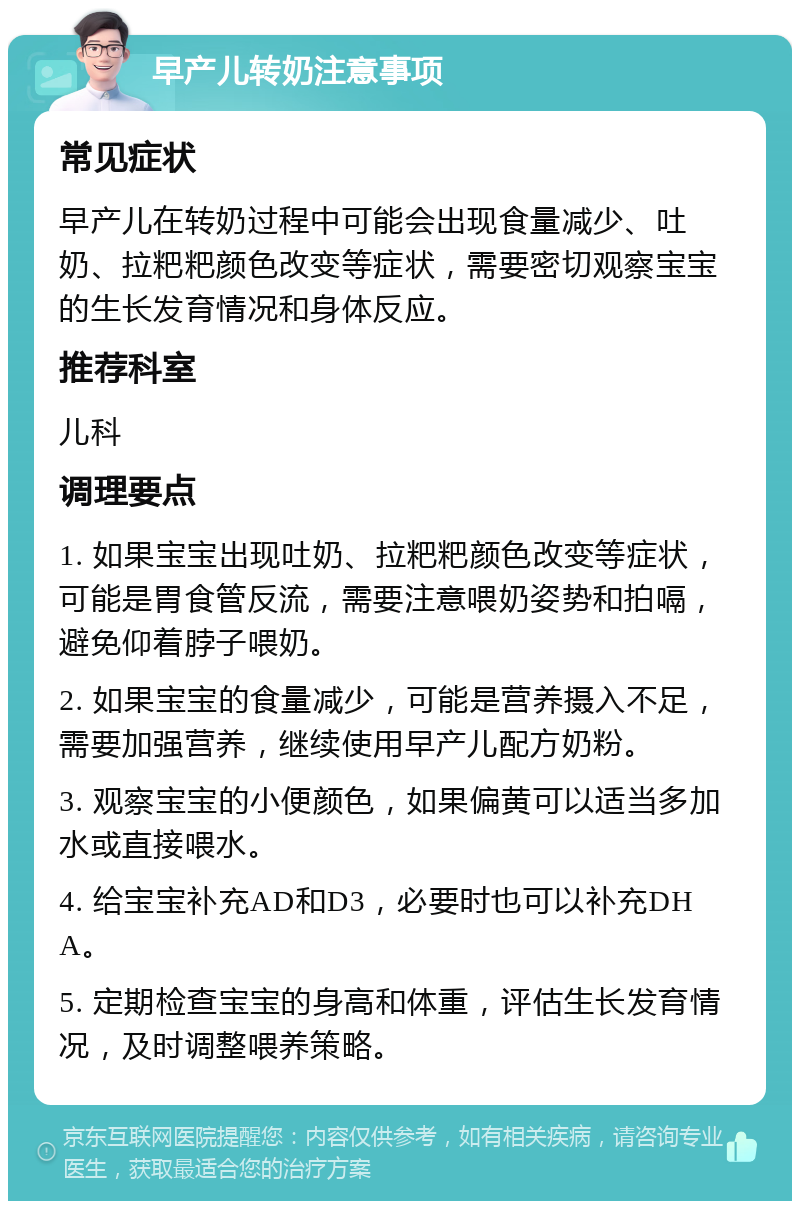 早产儿转奶注意事项 常见症状 早产儿在转奶过程中可能会出现食量减少、吐奶、拉粑粑颜色改变等症状，需要密切观察宝宝的生长发育情况和身体反应。 推荐科室 儿科 调理要点 1. 如果宝宝出现吐奶、拉粑粑颜色改变等症状，可能是胃食管反流，需要注意喂奶姿势和拍嗝，避免仰着脖子喂奶。 2. 如果宝宝的食量减少，可能是营养摄入不足，需要加强营养，继续使用早产儿配方奶粉。 3. 观察宝宝的小便颜色，如果偏黄可以适当多加水或直接喂水。 4. 给宝宝补充AD和D3，必要时也可以补充DHA。 5. 定期检查宝宝的身高和体重，评估生长发育情况，及时调整喂养策略。