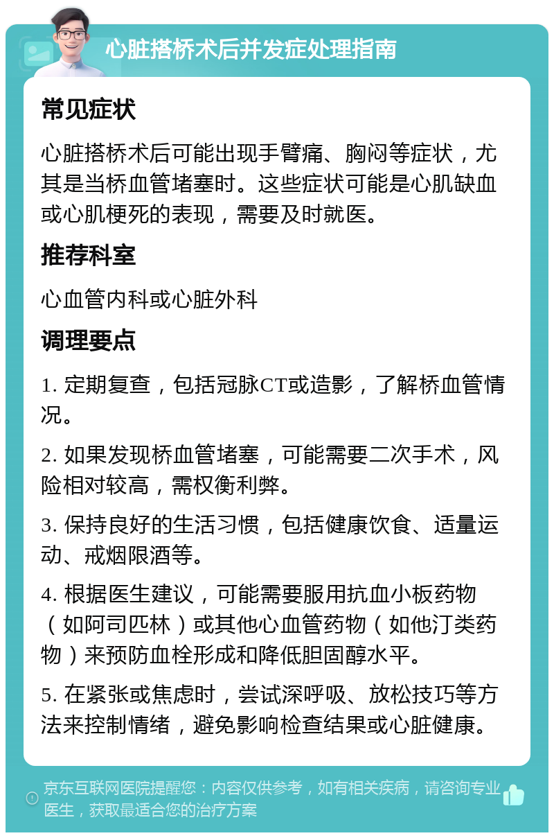 心脏搭桥术后并发症处理指南 常见症状 心脏搭桥术后可能出现手臂痛、胸闷等症状，尤其是当桥血管堵塞时。这些症状可能是心肌缺血或心肌梗死的表现，需要及时就医。 推荐科室 心血管内科或心脏外科 调理要点 1. 定期复查，包括冠脉CT或造影，了解桥血管情况。 2. 如果发现桥血管堵塞，可能需要二次手术，风险相对较高，需权衡利弊。 3. 保持良好的生活习惯，包括健康饮食、适量运动、戒烟限酒等。 4. 根据医生建议，可能需要服用抗血小板药物（如阿司匹林）或其他心血管药物（如他汀类药物）来预防血栓形成和降低胆固醇水平。 5. 在紧张或焦虑时，尝试深呼吸、放松技巧等方法来控制情绪，避免影响检查结果或心脏健康。