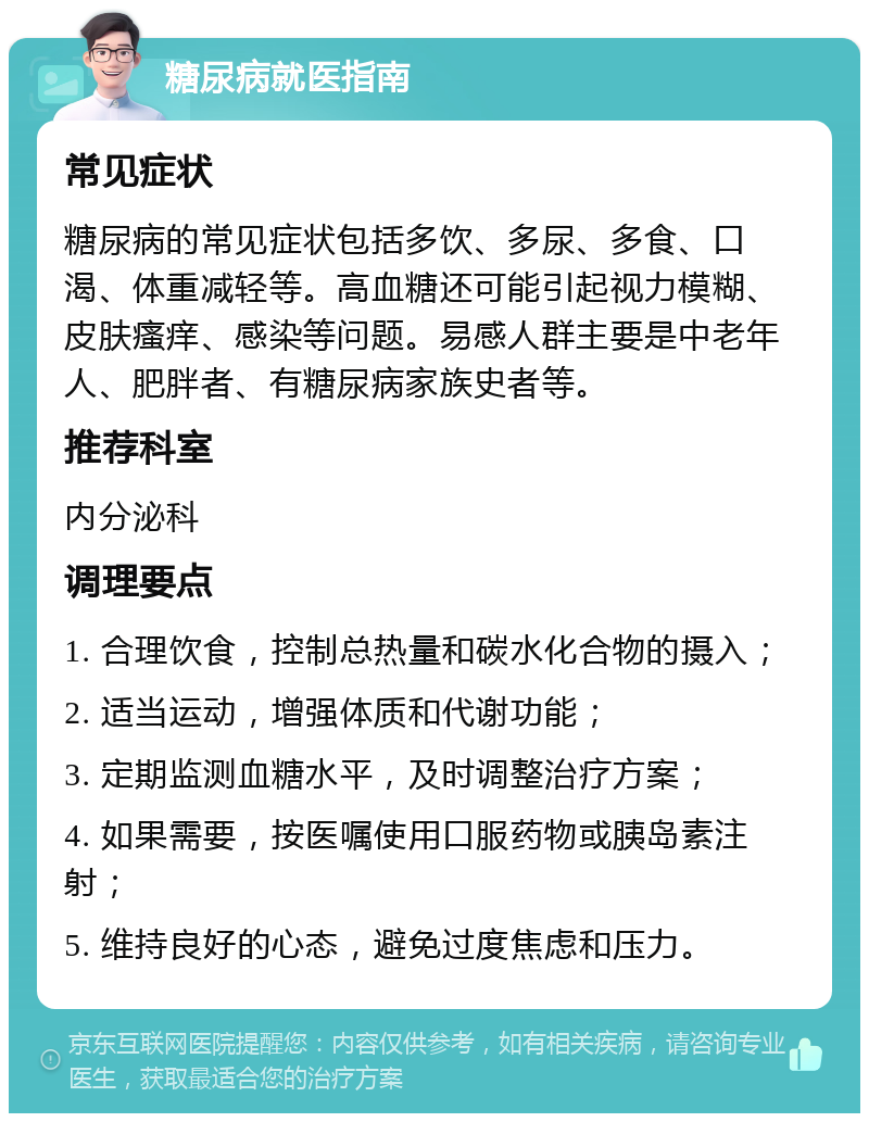 糖尿病就医指南 常见症状 糖尿病的常见症状包括多饮、多尿、多食、口渴、体重减轻等。高血糖还可能引起视力模糊、皮肤瘙痒、感染等问题。易感人群主要是中老年人、肥胖者、有糖尿病家族史者等。 推荐科室 内分泌科 调理要点 1. 合理饮食，控制总热量和碳水化合物的摄入； 2. 适当运动，增强体质和代谢功能； 3. 定期监测血糖水平，及时调整治疗方案； 4. 如果需要，按医嘱使用口服药物或胰岛素注射； 5. 维持良好的心态，避免过度焦虑和压力。