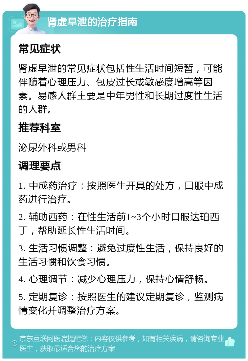 肾虚早泄的治疗指南 常见症状 肾虚早泄的常见症状包括性生活时间短暂，可能伴随着心理压力、包皮过长或敏感度增高等因素。易感人群主要是中年男性和长期过度性生活的人群。 推荐科室 泌尿外科或男科 调理要点 1. 中成药治疗：按照医生开具的处方，口服中成药进行治疗。 2. 辅助西药：在性生活前1~3个小时口服达珀西丁，帮助延长性生活时间。 3. 生活习惯调整：避免过度性生活，保持良好的生活习惯和饮食习惯。 4. 心理调节：减少心理压力，保持心情舒畅。 5. 定期复诊：按照医生的建议定期复诊，监测病情变化并调整治疗方案。