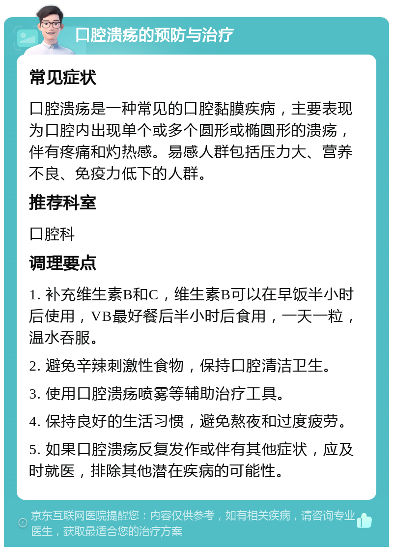 口腔溃疡的预防与治疗 常见症状 口腔溃疡是一种常见的口腔黏膜疾病，主要表现为口腔内出现单个或多个圆形或椭圆形的溃疡，伴有疼痛和灼热感。易感人群包括压力大、营养不良、免疫力低下的人群。 推荐科室 口腔科 调理要点 1. 补充维生素B和C，维生素B可以在早饭半小时后使用，VB最好餐后半小时后食用，一天一粒，温水吞服。 2. 避免辛辣刺激性食物，保持口腔清洁卫生。 3. 使用口腔溃疡喷雾等辅助治疗工具。 4. 保持良好的生活习惯，避免熬夜和过度疲劳。 5. 如果口腔溃疡反复发作或伴有其他症状，应及时就医，排除其他潜在疾病的可能性。