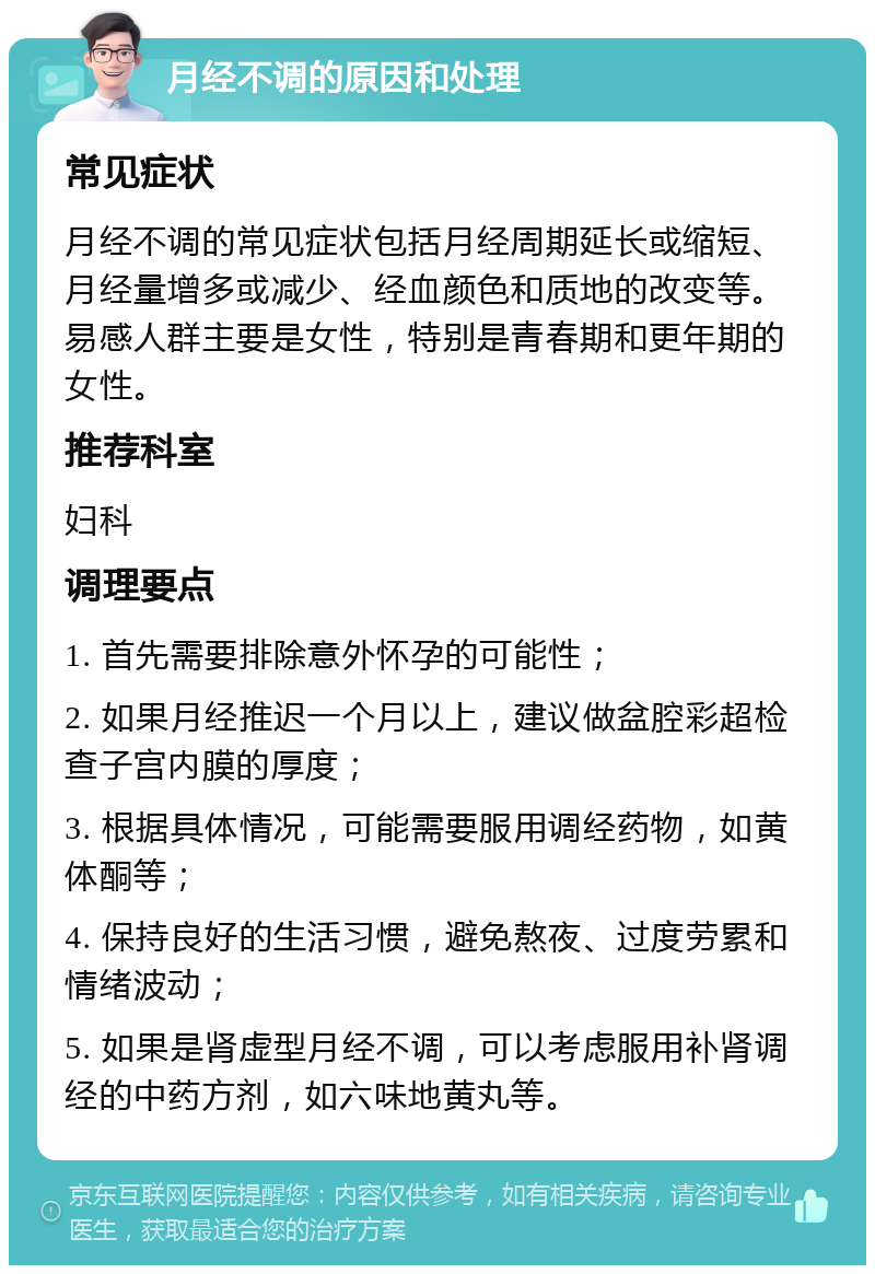 月经不调的原因和处理 常见症状 月经不调的常见症状包括月经周期延长或缩短、月经量增多或减少、经血颜色和质地的改变等。易感人群主要是女性，特别是青春期和更年期的女性。 推荐科室 妇科 调理要点 1. 首先需要排除意外怀孕的可能性； 2. 如果月经推迟一个月以上，建议做盆腔彩超检查子宫内膜的厚度； 3. 根据具体情况，可能需要服用调经药物，如黄体酮等； 4. 保持良好的生活习惯，避免熬夜、过度劳累和情绪波动； 5. 如果是肾虚型月经不调，可以考虑服用补肾调经的中药方剂，如六味地黄丸等。