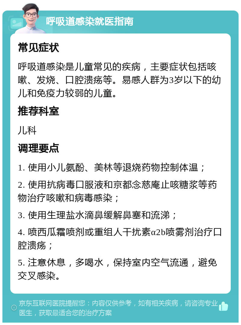 呼吸道感染就医指南 常见症状 呼吸道感染是儿童常见的疾病，主要症状包括咳嗽、发烧、口腔溃疡等。易感人群为3岁以下的幼儿和免疫力较弱的儿童。 推荐科室 儿科 调理要点 1. 使用小儿氨酚、美林等退烧药物控制体温； 2. 使用抗病毒口服液和京都念慈庵止咳糖浆等药物治疗咳嗽和病毒感染； 3. 使用生理盐水滴鼻缓解鼻塞和流涕； 4. 喷西瓜霜喷剂或重组人干扰素α2b喷雾剂治疗口腔溃疡； 5. 注意休息，多喝水，保持室内空气流通，避免交叉感染。