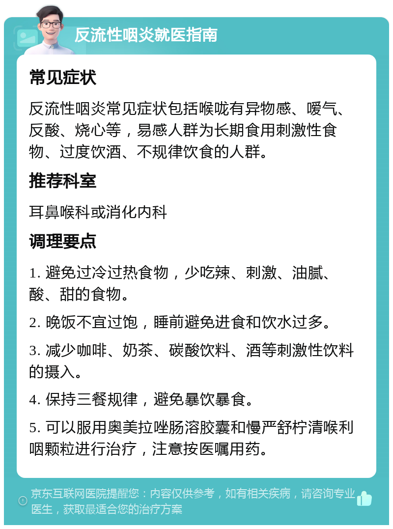 反流性咽炎就医指南 常见症状 反流性咽炎常见症状包括喉咙有异物感、嗳气、反酸、烧心等，易感人群为长期食用刺激性食物、过度饮酒、不规律饮食的人群。 推荐科室 耳鼻喉科或消化内科 调理要点 1. 避免过冷过热食物，少吃辣、刺激、油腻、酸、甜的食物。 2. 晚饭不宜过饱，睡前避免进食和饮水过多。 3. 减少咖啡、奶茶、碳酸饮料、酒等刺激性饮料的摄入。 4. 保持三餐规律，避免暴饮暴食。 5. 可以服用奥美拉唑肠溶胶囊和慢严舒柠清喉利咽颗粒进行治疗，注意按医嘱用药。