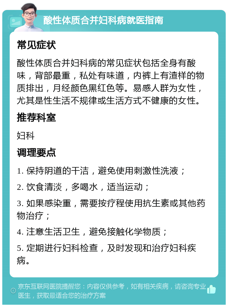 酸性体质合并妇科病就医指南 常见症状 酸性体质合并妇科病的常见症状包括全身有酸味，背部最重，私处有味道，内裤上有渣样的物质排出，月经颜色黑红色等。易感人群为女性，尤其是性生活不规律或生活方式不健康的女性。 推荐科室 妇科 调理要点 1. 保持阴道的干洁，避免使用刺激性洗液； 2. 饮食清淡，多喝水，适当运动； 3. 如果感染重，需要按疗程使用抗生素或其他药物治疗； 4. 注意生活卫生，避免接触化学物质； 5. 定期进行妇科检查，及时发现和治疗妇科疾病。