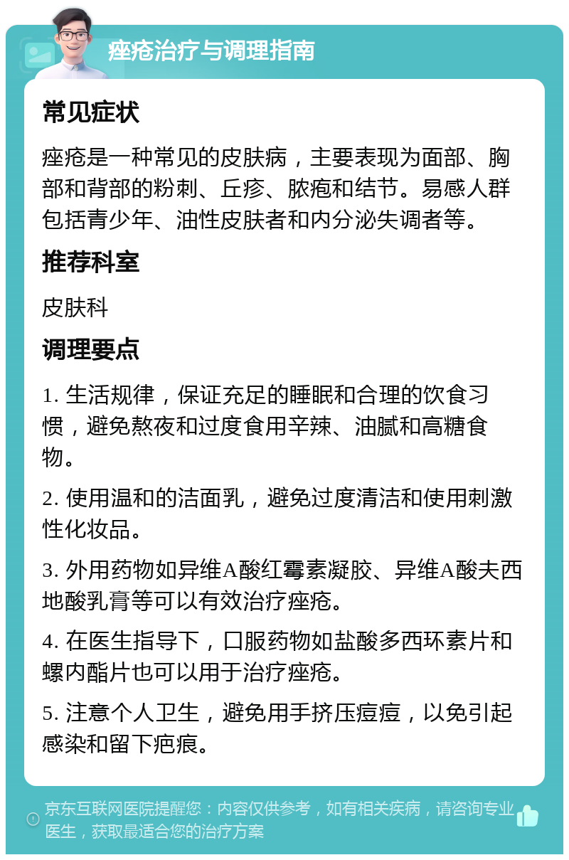 痤疮治疗与调理指南 常见症状 痤疮是一种常见的皮肤病，主要表现为面部、胸部和背部的粉刺、丘疹、脓疱和结节。易感人群包括青少年、油性皮肤者和内分泌失调者等。 推荐科室 皮肤科 调理要点 1. 生活规律，保证充足的睡眠和合理的饮食习惯，避免熬夜和过度食用辛辣、油腻和高糖食物。 2. 使用温和的洁面乳，避免过度清洁和使用刺激性化妆品。 3. 外用药物如异维A酸红霉素凝胶、异维A酸夫西地酸乳膏等可以有效治疗痤疮。 4. 在医生指导下，口服药物如盐酸多西环素片和螺内酯片也可以用于治疗痤疮。 5. 注意个人卫生，避免用手挤压痘痘，以免引起感染和留下疤痕。