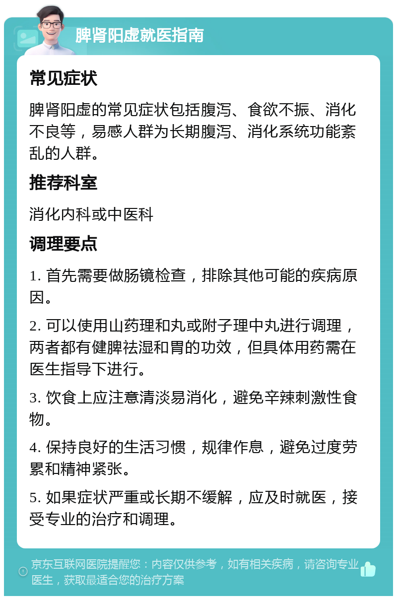 脾肾阳虚就医指南 常见症状 脾肾阳虚的常见症状包括腹泻、食欲不振、消化不良等，易感人群为长期腹泻、消化系统功能紊乱的人群。 推荐科室 消化内科或中医科 调理要点 1. 首先需要做肠镜检查，排除其他可能的疾病原因。 2. 可以使用山药理和丸或附子理中丸进行调理，两者都有健脾祛湿和胃的功效，但具体用药需在医生指导下进行。 3. 饮食上应注意清淡易消化，避免辛辣刺激性食物。 4. 保持良好的生活习惯，规律作息，避免过度劳累和精神紧张。 5. 如果症状严重或长期不缓解，应及时就医，接受专业的治疗和调理。