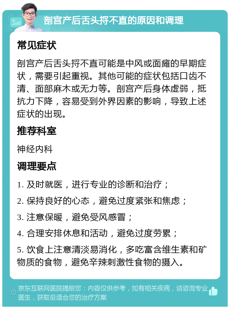 剖宫产后舌头捋不直的原因和调理 常见症状 剖宫产后舌头捋不直可能是中风或面瘫的早期症状，需要引起重视。其他可能的症状包括口齿不清、面部麻木或无力等。剖宫产后身体虚弱，抵抗力下降，容易受到外界因素的影响，导致上述症状的出现。 推荐科室 神经内科 调理要点 1. 及时就医，进行专业的诊断和治疗； 2. 保持良好的心态，避免过度紧张和焦虑； 3. 注意保暖，避免受风感冒； 4. 合理安排休息和活动，避免过度劳累； 5. 饮食上注意清淡易消化，多吃富含维生素和矿物质的食物，避免辛辣刺激性食物的摄入。