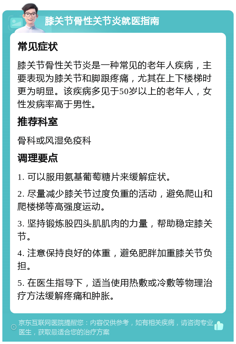 膝关节骨性关节炎就医指南 常见症状 膝关节骨性关节炎是一种常见的老年人疾病，主要表现为膝关节和脚跟疼痛，尤其在上下楼梯时更为明显。该疾病多见于50岁以上的老年人，女性发病率高于男性。 推荐科室 骨科或风湿免疫科 调理要点 1. 可以服用氨基葡萄糖片来缓解症状。 2. 尽量减少膝关节过度负重的活动，避免爬山和爬楼梯等高强度运动。 3. 坚持锻炼股四头肌肌肉的力量，帮助稳定膝关节。 4. 注意保持良好的体重，避免肥胖加重膝关节负担。 5. 在医生指导下，适当使用热敷或冷敷等物理治疗方法缓解疼痛和肿胀。