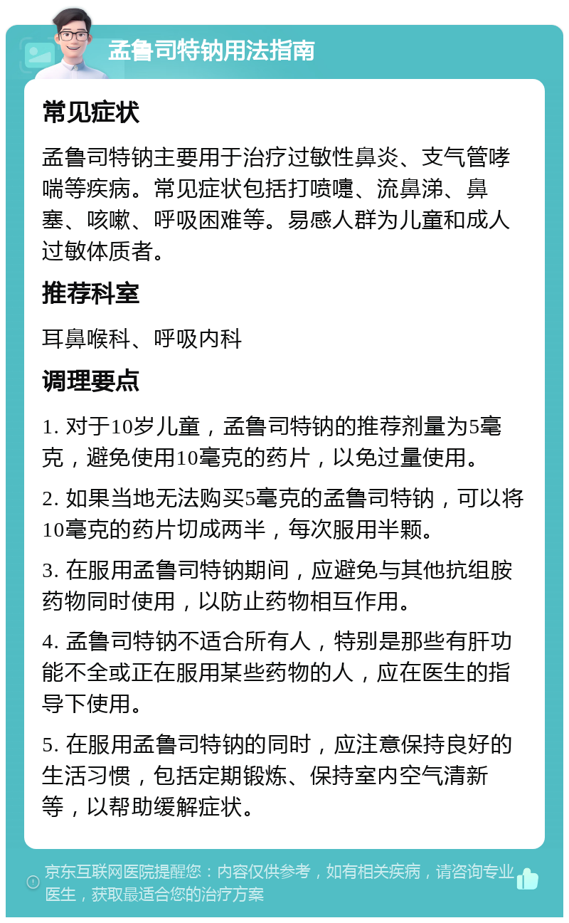 孟鲁司特钠用法指南 常见症状 孟鲁司特钠主要用于治疗过敏性鼻炎、支气管哮喘等疾病。常见症状包括打喷嚏、流鼻涕、鼻塞、咳嗽、呼吸困难等。易感人群为儿童和成人过敏体质者。 推荐科室 耳鼻喉科、呼吸内科 调理要点 1. 对于10岁儿童，孟鲁司特钠的推荐剂量为5毫克，避免使用10毫克的药片，以免过量使用。 2. 如果当地无法购买5毫克的孟鲁司特钠，可以将10毫克的药片切成两半，每次服用半颗。 3. 在服用孟鲁司特钠期间，应避免与其他抗组胺药物同时使用，以防止药物相互作用。 4. 孟鲁司特钠不适合所有人，特别是那些有肝功能不全或正在服用某些药物的人，应在医生的指导下使用。 5. 在服用孟鲁司特钠的同时，应注意保持良好的生活习惯，包括定期锻炼、保持室内空气清新等，以帮助缓解症状。