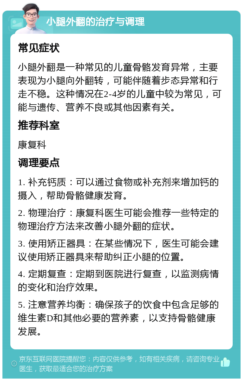 小腿外翻的治疗与调理 常见症状 小腿外翻是一种常见的儿童骨骼发育异常，主要表现为小腿向外翻转，可能伴随着步态异常和行走不稳。这种情况在2-4岁的儿童中较为常见，可能与遗传、营养不良或其他因素有关。 推荐科室 康复科 调理要点 1. 补充钙质：可以通过食物或补充剂来增加钙的摄入，帮助骨骼健康发育。 2. 物理治疗：康复科医生可能会推荐一些特定的物理治疗方法来改善小腿外翻的症状。 3. 使用矫正器具：在某些情况下，医生可能会建议使用矫正器具来帮助纠正小腿的位置。 4. 定期复查：定期到医院进行复查，以监测病情的变化和治疗效果。 5. 注意营养均衡：确保孩子的饮食中包含足够的维生素D和其他必要的营养素，以支持骨骼健康发展。