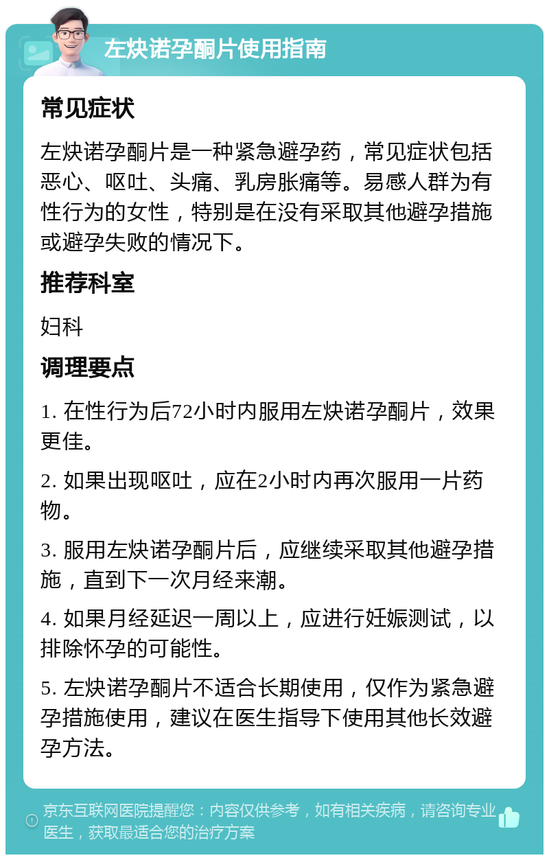 左炔诺孕酮片使用指南 常见症状 左炔诺孕酮片是一种紧急避孕药，常见症状包括恶心、呕吐、头痛、乳房胀痛等。易感人群为有性行为的女性，特别是在没有采取其他避孕措施或避孕失败的情况下。 推荐科室 妇科 调理要点 1. 在性行为后72小时内服用左炔诺孕酮片，效果更佳。 2. 如果出现呕吐，应在2小时内再次服用一片药物。 3. 服用左炔诺孕酮片后，应继续采取其他避孕措施，直到下一次月经来潮。 4. 如果月经延迟一周以上，应进行妊娠测试，以排除怀孕的可能性。 5. 左炔诺孕酮片不适合长期使用，仅作为紧急避孕措施使用，建议在医生指导下使用其他长效避孕方法。