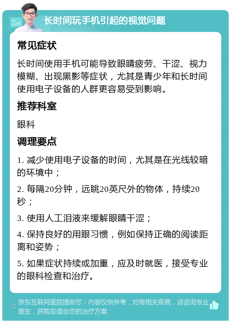 长时间玩手机引起的视觉问题 常见症状 长时间使用手机可能导致眼睛疲劳、干涩、视力模糊、出现黑影等症状，尤其是青少年和长时间使用电子设备的人群更容易受到影响。 推荐科室 眼科 调理要点 1. 减少使用电子设备的时间，尤其是在光线较暗的环境中； 2. 每隔20分钟，远眺20英尺外的物体，持续20秒； 3. 使用人工泪液来缓解眼睛干涩； 4. 保持良好的用眼习惯，例如保持正确的阅读距离和姿势； 5. 如果症状持续或加重，应及时就医，接受专业的眼科检查和治疗。