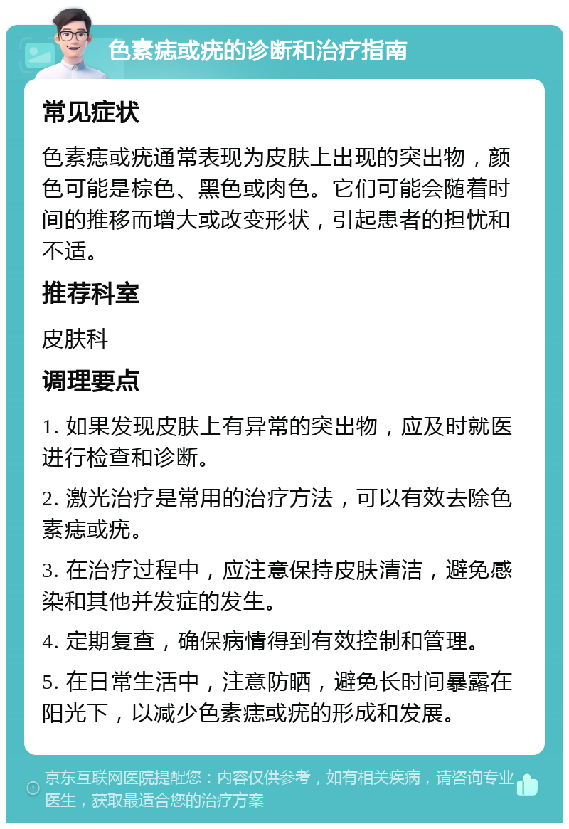 色素痣或疣的诊断和治疗指南 常见症状 色素痣或疣通常表现为皮肤上出现的突出物，颜色可能是棕色、黑色或肉色。它们可能会随着时间的推移而增大或改变形状，引起患者的担忧和不适。 推荐科室 皮肤科 调理要点 1. 如果发现皮肤上有异常的突出物，应及时就医进行检查和诊断。 2. 激光治疗是常用的治疗方法，可以有效去除色素痣或疣。 3. 在治疗过程中，应注意保持皮肤清洁，避免感染和其他并发症的发生。 4. 定期复查，确保病情得到有效控制和管理。 5. 在日常生活中，注意防晒，避免长时间暴露在阳光下，以减少色素痣或疣的形成和发展。