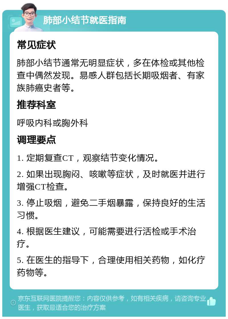 肺部小结节就医指南 常见症状 肺部小结节通常无明显症状，多在体检或其他检查中偶然发现。易感人群包括长期吸烟者、有家族肺癌史者等。 推荐科室 呼吸内科或胸外科 调理要点 1. 定期复查CT，观察结节变化情况。 2. 如果出现胸闷、咳嗽等症状，及时就医并进行增强CT检查。 3. 停止吸烟，避免二手烟暴露，保持良好的生活习惯。 4. 根据医生建议，可能需要进行活检或手术治疗。 5. 在医生的指导下，合理使用相关药物，如化疗药物等。