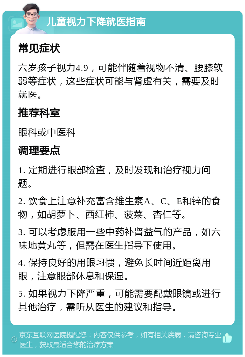 儿童视力下降就医指南 常见症状 六岁孩子视力4.9，可能伴随着视物不清、腰膝软弱等症状，这些症状可能与肾虚有关，需要及时就医。 推荐科室 眼科或中医科 调理要点 1. 定期进行眼部检查，及时发现和治疗视力问题。 2. 饮食上注意补充富含维生素A、C、E和锌的食物，如胡萝卜、西红柿、菠菜、杏仁等。 3. 可以考虑服用一些中药补肾益气的产品，如六味地黄丸等，但需在医生指导下使用。 4. 保持良好的用眼习惯，避免长时间近距离用眼，注意眼部休息和保湿。 5. 如果视力下降严重，可能需要配戴眼镜或进行其他治疗，需听从医生的建议和指导。