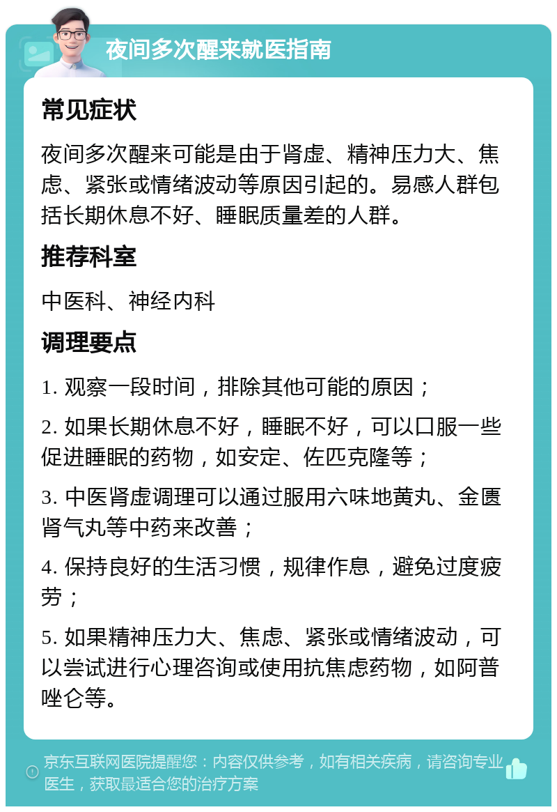 夜间多次醒来就医指南 常见症状 夜间多次醒来可能是由于肾虚、精神压力大、焦虑、紧张或情绪波动等原因引起的。易感人群包括长期休息不好、睡眠质量差的人群。 推荐科室 中医科、神经内科 调理要点 1. 观察一段时间，排除其他可能的原因； 2. 如果长期休息不好，睡眠不好，可以口服一些促进睡眠的药物，如安定、佐匹克隆等； 3. 中医肾虚调理可以通过服用六味地黄丸、金匮肾气丸等中药来改善； 4. 保持良好的生活习惯，规律作息，避免过度疲劳； 5. 如果精神压力大、焦虑、紧张或情绪波动，可以尝试进行心理咨询或使用抗焦虑药物，如阿普唑仑等。