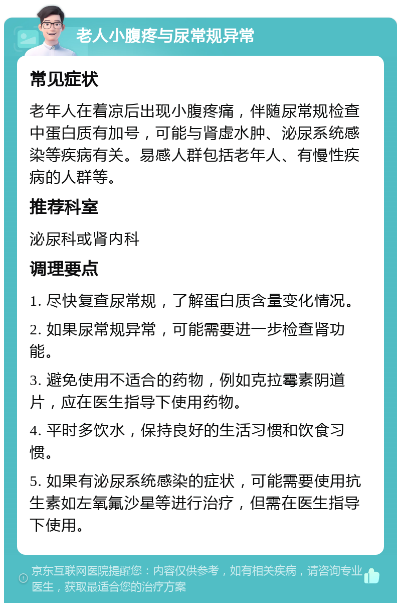 老人小腹疼与尿常规异常 常见症状 老年人在着凉后出现小腹疼痛，伴随尿常规检查中蛋白质有加号，可能与肾虚水肿、泌尿系统感染等疾病有关。易感人群包括老年人、有慢性疾病的人群等。 推荐科室 泌尿科或肾内科 调理要点 1. 尽快复查尿常规，了解蛋白质含量变化情况。 2. 如果尿常规异常，可能需要进一步检查肾功能。 3. 避免使用不适合的药物，例如克拉霉素阴道片，应在医生指导下使用药物。 4. 平时多饮水，保持良好的生活习惯和饮食习惯。 5. 如果有泌尿系统感染的症状，可能需要使用抗生素如左氧氟沙星等进行治疗，但需在医生指导下使用。