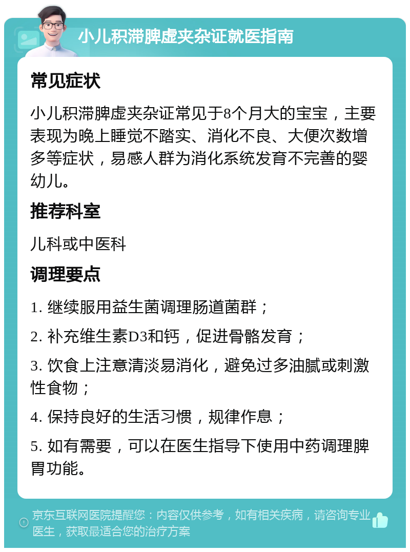 小儿积滞脾虚夹杂证就医指南 常见症状 小儿积滞脾虚夹杂证常见于8个月大的宝宝，主要表现为晚上睡觉不踏实、消化不良、大便次数增多等症状，易感人群为消化系统发育不完善的婴幼儿。 推荐科室 儿科或中医科 调理要点 1. 继续服用益生菌调理肠道菌群； 2. 补充维生素D3和钙，促进骨骼发育； 3. 饮食上注意清淡易消化，避免过多油腻或刺激性食物； 4. 保持良好的生活习惯，规律作息； 5. 如有需要，可以在医生指导下使用中药调理脾胃功能。