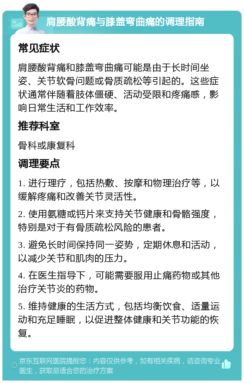 肩腰酸背痛与膝盖弯曲痛的调理指南 常见症状 肩腰酸背痛和膝盖弯曲痛可能是由于长时间坐姿、关节软骨问题或骨质疏松等引起的。这些症状通常伴随着肢体僵硬、活动受限和疼痛感，影响日常生活和工作效率。 推荐科室 骨科或康复科 调理要点 1. 进行理疗，包括热敷、按摩和物理治疗等，以缓解疼痛和改善关节灵活性。 2. 使用氨糖或钙片来支持关节健康和骨骼强度，特别是对于有骨质疏松风险的患者。 3. 避免长时间保持同一姿势，定期休息和活动，以减少关节和肌肉的压力。 4. 在医生指导下，可能需要服用止痛药物或其他治疗关节炎的药物。 5. 维持健康的生活方式，包括均衡饮食、适量运动和充足睡眠，以促进整体健康和关节功能的恢复。