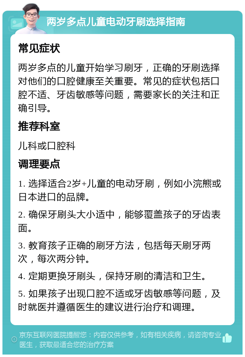 两岁多点儿童电动牙刷选择指南 常见症状 两岁多点的儿童开始学习刷牙，正确的牙刷选择对他们的口腔健康至关重要。常见的症状包括口腔不适、牙齿敏感等问题，需要家长的关注和正确引导。 推荐科室 儿科或口腔科 调理要点 1. 选择适合2岁+儿童的电动牙刷，例如小浣熊或日本进口的品牌。 2. 确保牙刷头大小适中，能够覆盖孩子的牙齿表面。 3. 教育孩子正确的刷牙方法，包括每天刷牙两次，每次两分钟。 4. 定期更换牙刷头，保持牙刷的清洁和卫生。 5. 如果孩子出现口腔不适或牙齿敏感等问题，及时就医并遵循医生的建议进行治疗和调理。