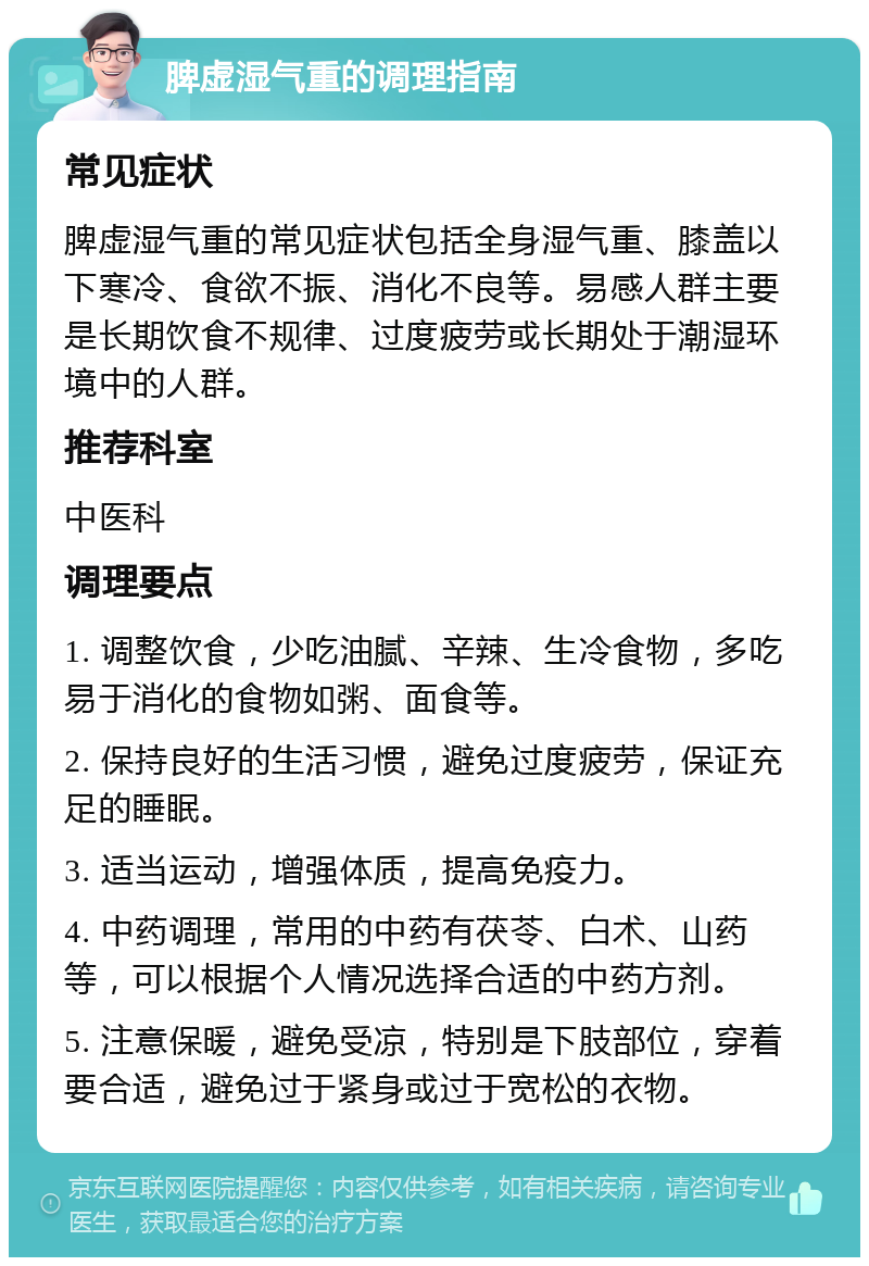 脾虚湿气重的调理指南 常见症状 脾虚湿气重的常见症状包括全身湿气重、膝盖以下寒冷、食欲不振、消化不良等。易感人群主要是长期饮食不规律、过度疲劳或长期处于潮湿环境中的人群。 推荐科室 中医科 调理要点 1. 调整饮食，少吃油腻、辛辣、生冷食物，多吃易于消化的食物如粥、面食等。 2. 保持良好的生活习惯，避免过度疲劳，保证充足的睡眠。 3. 适当运动，增强体质，提高免疫力。 4. 中药调理，常用的中药有茯苓、白术、山药等，可以根据个人情况选择合适的中药方剂。 5. 注意保暖，避免受凉，特别是下肢部位，穿着要合适，避免过于紧身或过于宽松的衣物。