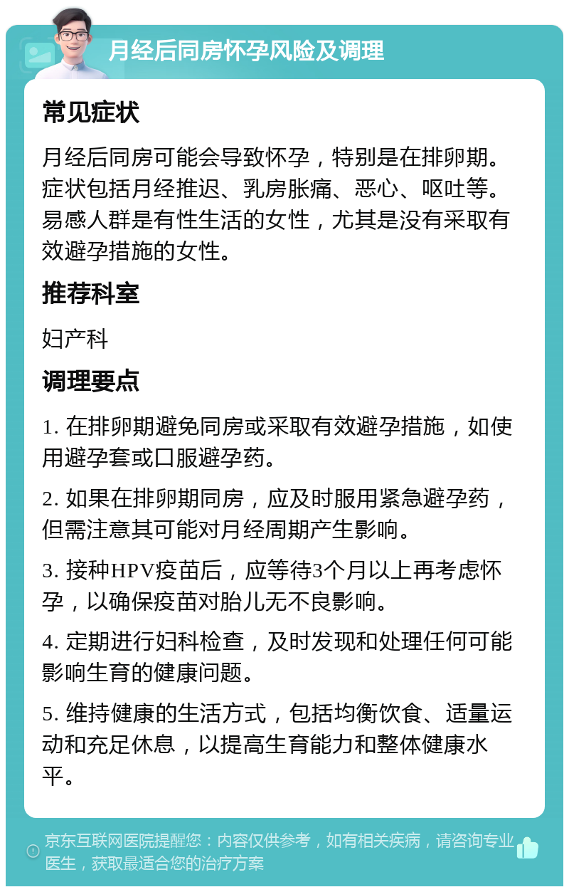 月经后同房怀孕风险及调理 常见症状 月经后同房可能会导致怀孕，特别是在排卵期。症状包括月经推迟、乳房胀痛、恶心、呕吐等。易感人群是有性生活的女性，尤其是没有采取有效避孕措施的女性。 推荐科室 妇产科 调理要点 1. 在排卵期避免同房或采取有效避孕措施，如使用避孕套或口服避孕药。 2. 如果在排卵期同房，应及时服用紧急避孕药，但需注意其可能对月经周期产生影响。 3. 接种HPV疫苗后，应等待3个月以上再考虑怀孕，以确保疫苗对胎儿无不良影响。 4. 定期进行妇科检查，及时发现和处理任何可能影响生育的健康问题。 5. 维持健康的生活方式，包括均衡饮食、适量运动和充足休息，以提高生育能力和整体健康水平。