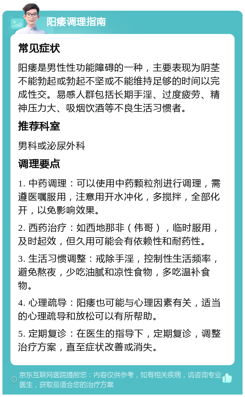 阳痿调理指南 常见症状 阳痿是男性性功能障碍的一种，主要表现为阴茎不能勃起或勃起不坚或不能维持足够的时间以完成性交。易感人群包括长期手淫、过度疲劳、精神压力大、吸烟饮酒等不良生活习惯者。 推荐科室 男科或泌尿外科 调理要点 1. 中药调理：可以使用中药颗粒剂进行调理，需遵医嘱服用，注意用开水冲化，多搅拌，全部化开，以免影响效果。 2. 西药治疗：如西地那非（伟哥），临时服用，及时起效，但久用可能会有依赖性和耐药性。 3. 生活习惯调整：戒除手淫，控制性生活频率，避免熬夜，少吃油腻和凉性食物，多吃温补食物。 4. 心理疏导：阳痿也可能与心理因素有关，适当的心理疏导和放松可以有所帮助。 5. 定期复诊：在医生的指导下，定期复诊，调整治疗方案，直至症状改善或消失。