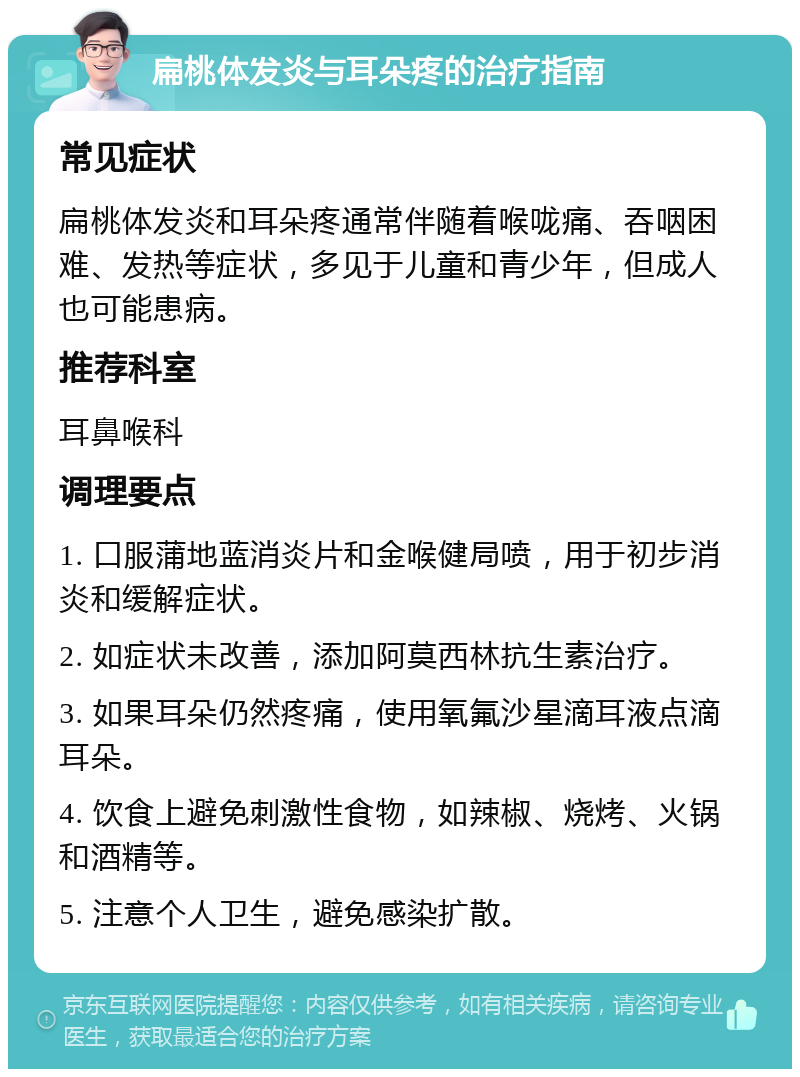 扁桃体发炎与耳朵疼的治疗指南 常见症状 扁桃体发炎和耳朵疼通常伴随着喉咙痛、吞咽困难、发热等症状，多见于儿童和青少年，但成人也可能患病。 推荐科室 耳鼻喉科 调理要点 1. 口服蒲地蓝消炎片和金喉健局喷，用于初步消炎和缓解症状。 2. 如症状未改善，添加阿莫西林抗生素治疗。 3. 如果耳朵仍然疼痛，使用氧氟沙星滴耳液点滴耳朵。 4. 饮食上避免刺激性食物，如辣椒、烧烤、火锅和酒精等。 5. 注意个人卫生，避免感染扩散。