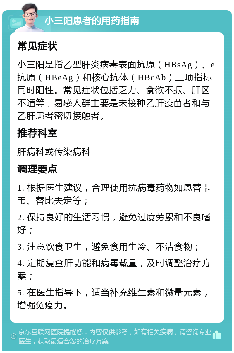 小三阳患者的用药指南 常见症状 小三阳是指乙型肝炎病毒表面抗原（HBsAg）、e抗原（HBeAg）和核心抗体（HBcAb）三项指标同时阳性。常见症状包括乏力、食欲不振、肝区不适等，易感人群主要是未接种乙肝疫苗者和与乙肝患者密切接触者。 推荐科室 肝病科或传染病科 调理要点 1. 根据医生建议，合理使用抗病毒药物如恩替卡韦、替比夫定等； 2. 保持良好的生活习惯，避免过度劳累和不良嗜好； 3. 注意饮食卫生，避免食用生冷、不洁食物； 4. 定期复查肝功能和病毒载量，及时调整治疗方案； 5. 在医生指导下，适当补充维生素和微量元素，增强免疫力。