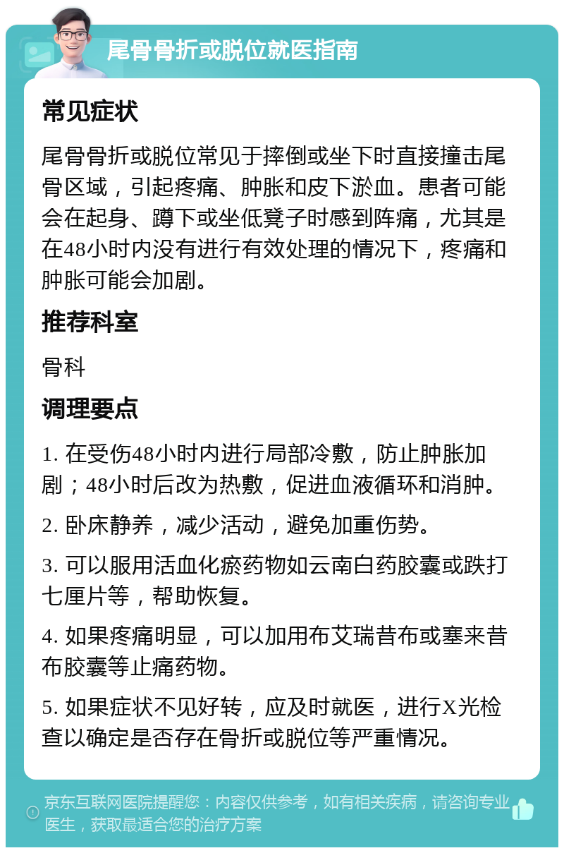 尾骨骨折或脱位就医指南 常见症状 尾骨骨折或脱位常见于摔倒或坐下时直接撞击尾骨区域，引起疼痛、肿胀和皮下淤血。患者可能会在起身、蹲下或坐低凳子时感到阵痛，尤其是在48小时内没有进行有效处理的情况下，疼痛和肿胀可能会加剧。 推荐科室 骨科 调理要点 1. 在受伤48小时内进行局部冷敷，防止肿胀加剧；48小时后改为热敷，促进血液循环和消肿。 2. 卧床静养，减少活动，避免加重伤势。 3. 可以服用活血化瘀药物如云南白药胶囊或跌打七厘片等，帮助恢复。 4. 如果疼痛明显，可以加用布艾瑞昔布或塞来昔布胶囊等止痛药物。 5. 如果症状不见好转，应及时就医，进行X光检查以确定是否存在骨折或脱位等严重情况。