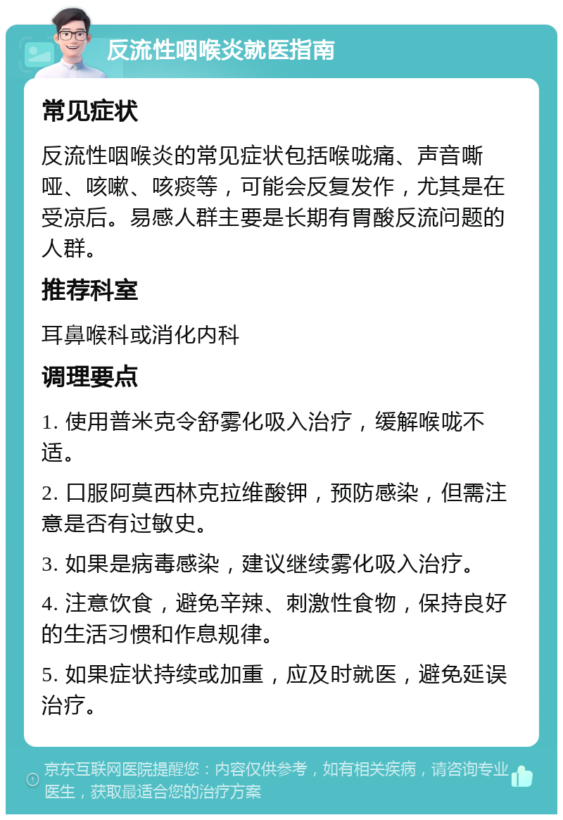 反流性咽喉炎就医指南 常见症状 反流性咽喉炎的常见症状包括喉咙痛、声音嘶哑、咳嗽、咳痰等，可能会反复发作，尤其是在受凉后。易感人群主要是长期有胃酸反流问题的人群。 推荐科室 耳鼻喉科或消化内科 调理要点 1. 使用普米克令舒雾化吸入治疗，缓解喉咙不适。 2. 口服阿莫西林克拉维酸钾，预防感染，但需注意是否有过敏史。 3. 如果是病毒感染，建议继续雾化吸入治疗。 4. 注意饮食，避免辛辣、刺激性食物，保持良好的生活习惯和作息规律。 5. 如果症状持续或加重，应及时就医，避免延误治疗。