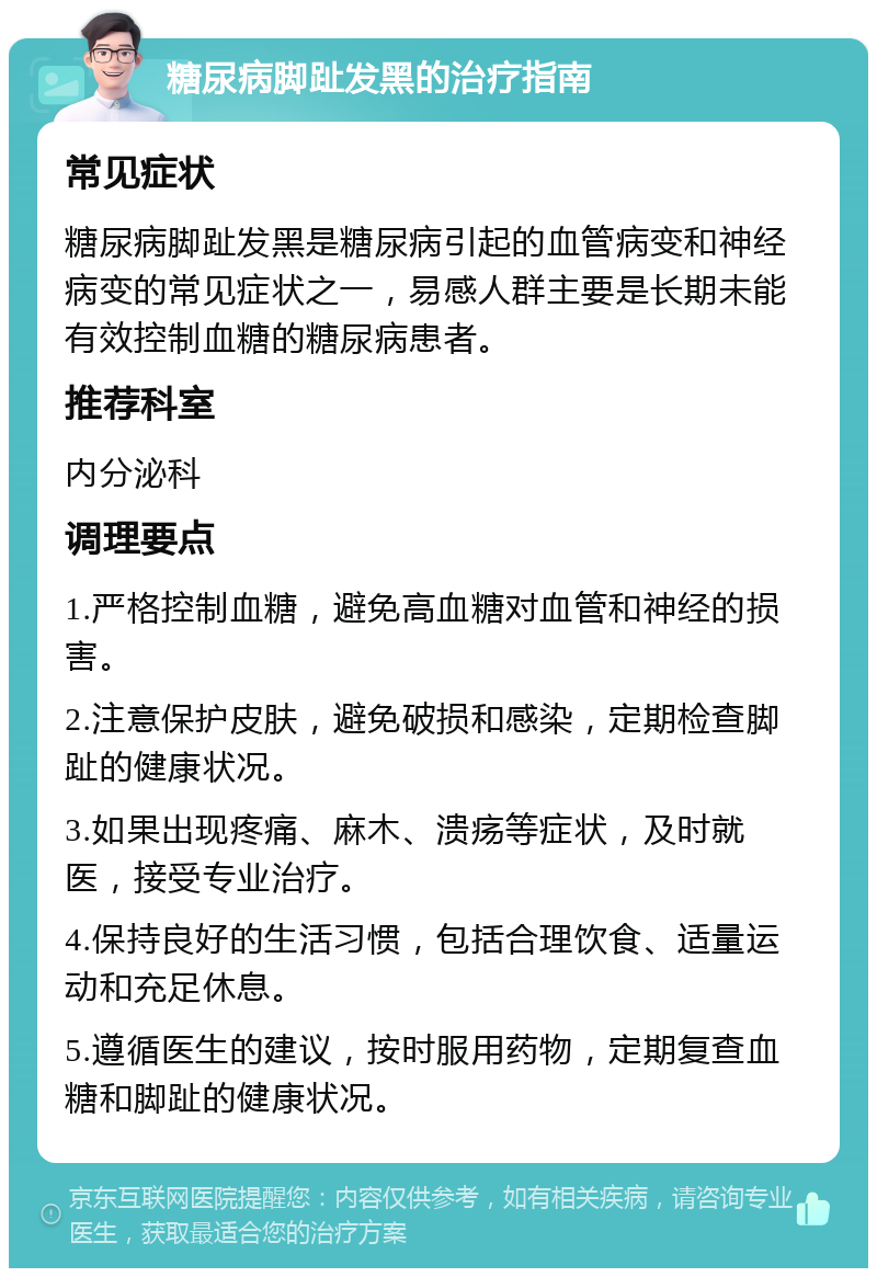 糖尿病脚趾发黑的治疗指南 常见症状 糖尿病脚趾发黑是糖尿病引起的血管病变和神经病变的常见症状之一，易感人群主要是长期未能有效控制血糖的糖尿病患者。 推荐科室 内分泌科 调理要点 1.严格控制血糖，避免高血糖对血管和神经的损害。 2.注意保护皮肤，避免破损和感染，定期检查脚趾的健康状况。 3.如果出现疼痛、麻木、溃疡等症状，及时就医，接受专业治疗。 4.保持良好的生活习惯，包括合理饮食、适量运动和充足休息。 5.遵循医生的建议，按时服用药物，定期复查血糖和脚趾的健康状况。