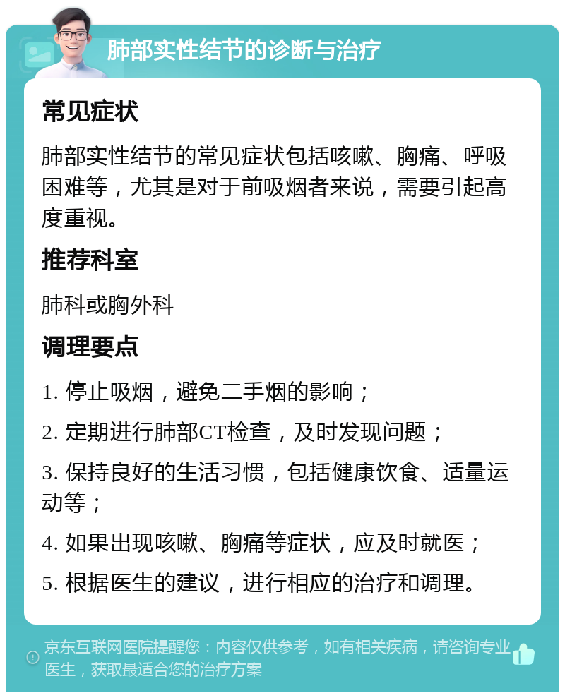 肺部实性结节的诊断与治疗 常见症状 肺部实性结节的常见症状包括咳嗽、胸痛、呼吸困难等，尤其是对于前吸烟者来说，需要引起高度重视。 推荐科室 肺科或胸外科 调理要点 1. 停止吸烟，避免二手烟的影响； 2. 定期进行肺部CT检查，及时发现问题； 3. 保持良好的生活习惯，包括健康饮食、适量运动等； 4. 如果出现咳嗽、胸痛等症状，应及时就医； 5. 根据医生的建议，进行相应的治疗和调理。