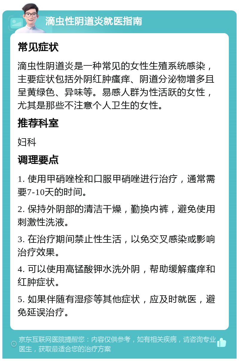 滴虫性阴道炎就医指南 常见症状 滴虫性阴道炎是一种常见的女性生殖系统感染，主要症状包括外阴红肿瘙痒、阴道分泌物增多且呈黄绿色、异味等。易感人群为性活跃的女性，尤其是那些不注意个人卫生的女性。 推荐科室 妇科 调理要点 1. 使用甲硝唑栓和口服甲硝唑进行治疗，通常需要7-10天的时间。 2. 保持外阴部的清洁干燥，勤换内裤，避免使用刺激性洗液。 3. 在治疗期间禁止性生活，以免交叉感染或影响治疗效果。 4. 可以使用高锰酸钾水洗外阴，帮助缓解瘙痒和红肿症状。 5. 如果伴随有湿疹等其他症状，应及时就医，避免延误治疗。