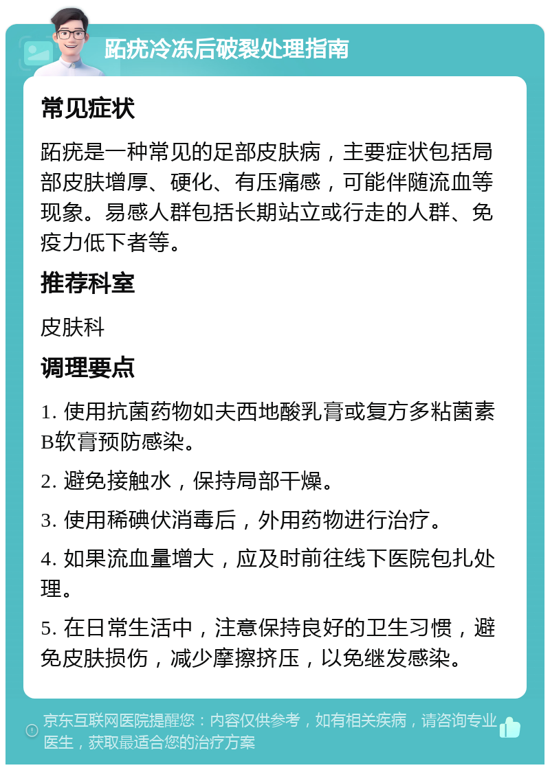 跖疣冷冻后破裂处理指南 常见症状 跖疣是一种常见的足部皮肤病，主要症状包括局部皮肤增厚、硬化、有压痛感，可能伴随流血等现象。易感人群包括长期站立或行走的人群、免疫力低下者等。 推荐科室 皮肤科 调理要点 1. 使用抗菌药物如夫西地酸乳膏或复方多粘菌素B软膏预防感染。 2. 避免接触水，保持局部干燥。 3. 使用稀碘伏消毒后，外用药物进行治疗。 4. 如果流血量增大，应及时前往线下医院包扎处理。 5. 在日常生活中，注意保持良好的卫生习惯，避免皮肤损伤，减少摩擦挤压，以免继发感染。