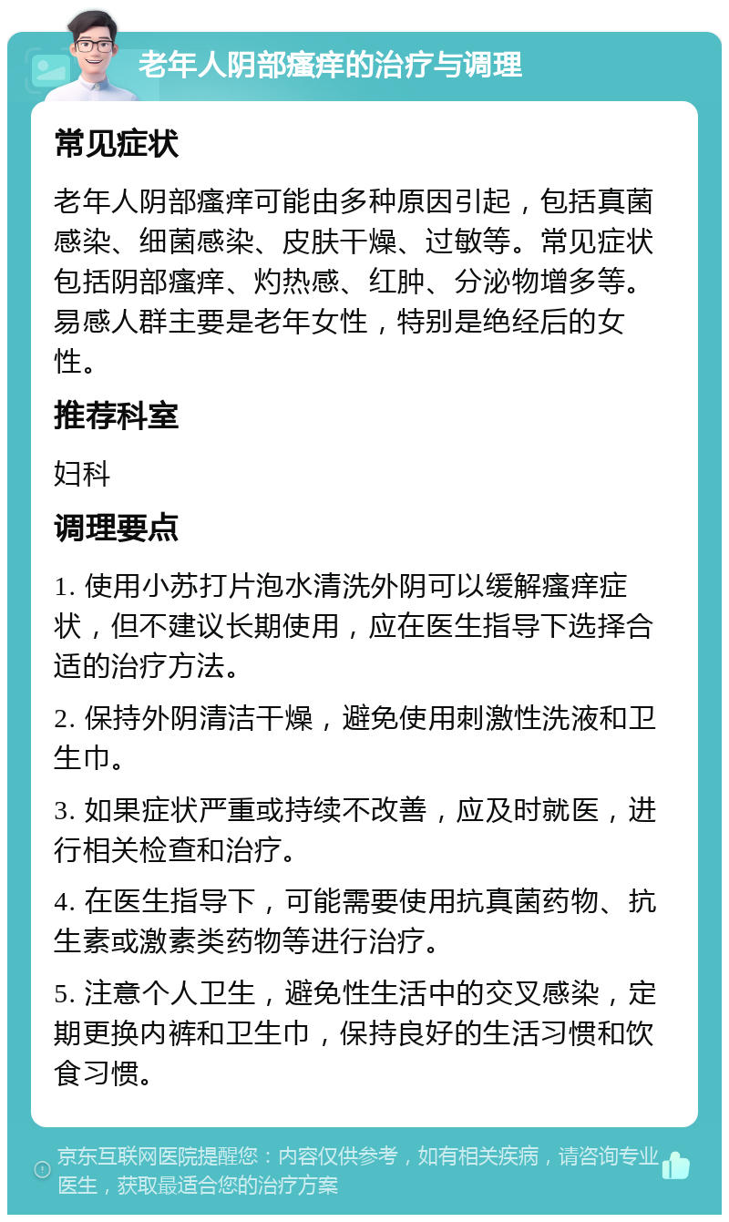 老年人阴部瘙痒的治疗与调理 常见症状 老年人阴部瘙痒可能由多种原因引起，包括真菌感染、细菌感染、皮肤干燥、过敏等。常见症状包括阴部瘙痒、灼热感、红肿、分泌物增多等。易感人群主要是老年女性，特别是绝经后的女性。 推荐科室 妇科 调理要点 1. 使用小苏打片泡水清洗外阴可以缓解瘙痒症状，但不建议长期使用，应在医生指导下选择合适的治疗方法。 2. 保持外阴清洁干燥，避免使用刺激性洗液和卫生巾。 3. 如果症状严重或持续不改善，应及时就医，进行相关检查和治疗。 4. 在医生指导下，可能需要使用抗真菌药物、抗生素或激素类药物等进行治疗。 5. 注意个人卫生，避免性生活中的交叉感染，定期更换内裤和卫生巾，保持良好的生活习惯和饮食习惯。