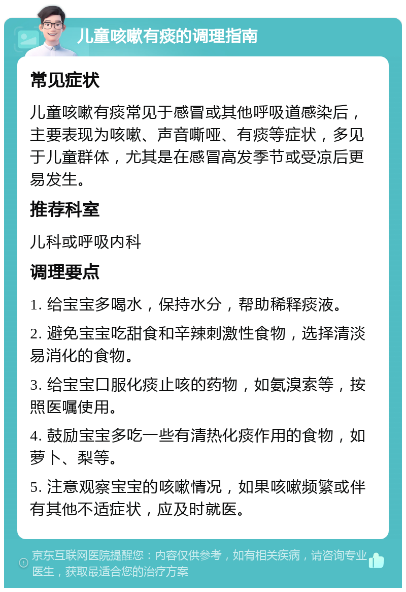 儿童咳嗽有痰的调理指南 常见症状 儿童咳嗽有痰常见于感冒或其他呼吸道感染后，主要表现为咳嗽、声音嘶哑、有痰等症状，多见于儿童群体，尤其是在感冒高发季节或受凉后更易发生。 推荐科室 儿科或呼吸内科 调理要点 1. 给宝宝多喝水，保持水分，帮助稀释痰液。 2. 避免宝宝吃甜食和辛辣刺激性食物，选择清淡易消化的食物。 3. 给宝宝口服化痰止咳的药物，如氨溴索等，按照医嘱使用。 4. 鼓励宝宝多吃一些有清热化痰作用的食物，如萝卜、梨等。 5. 注意观察宝宝的咳嗽情况，如果咳嗽频繁或伴有其他不适症状，应及时就医。