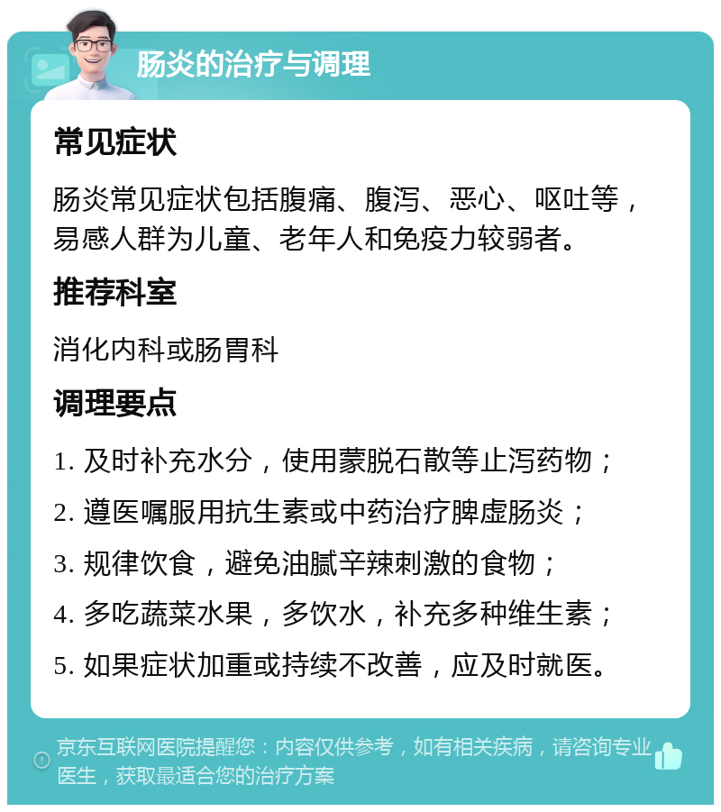 肠炎的治疗与调理 常见症状 肠炎常见症状包括腹痛、腹泻、恶心、呕吐等，易感人群为儿童、老年人和免疫力较弱者。 推荐科室 消化内科或肠胃科 调理要点 1. 及时补充水分，使用蒙脱石散等止泻药物； 2. 遵医嘱服用抗生素或中药治疗脾虚肠炎； 3. 规律饮食，避免油腻辛辣刺激的食物； 4. 多吃蔬菜水果，多饮水，补充多种维生素； 5. 如果症状加重或持续不改善，应及时就医。