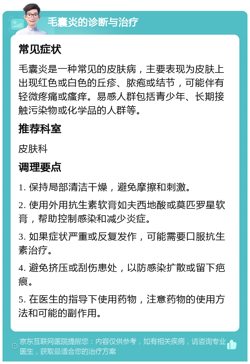 毛囊炎的诊断与治疗 常见症状 毛囊炎是一种常见的皮肤病，主要表现为皮肤上出现红色或白色的丘疹、脓疱或结节，可能伴有轻微疼痛或瘙痒。易感人群包括青少年、长期接触污染物或化学品的人群等。 推荐科室 皮肤科 调理要点 1. 保持局部清洁干燥，避免摩擦和刺激。 2. 使用外用抗生素软膏如夫西地酸或莫匹罗星软膏，帮助控制感染和减少炎症。 3. 如果症状严重或反复发作，可能需要口服抗生素治疗。 4. 避免挤压或刮伤患处，以防感染扩散或留下疤痕。 5. 在医生的指导下使用药物，注意药物的使用方法和可能的副作用。