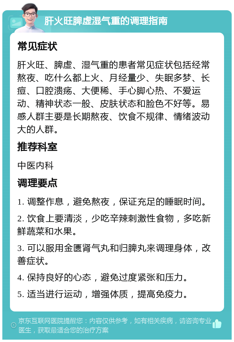 肝火旺脾虚湿气重的调理指南 常见症状 肝火旺、脾虚、湿气重的患者常见症状包括经常熬夜、吃什么都上火、月经量少、失眠多梦、长痘、口腔溃疡、大便稀、手心脚心热、不爱运动、精神状态一般、皮肤状态和脸色不好等。易感人群主要是长期熬夜、饮食不规律、情绪波动大的人群。 推荐科室 中医内科 调理要点 1. 调整作息，避免熬夜，保证充足的睡眠时间。 2. 饮食上要清淡，少吃辛辣刺激性食物，多吃新鲜蔬菜和水果。 3. 可以服用金匮肾气丸和归脾丸来调理身体，改善症状。 4. 保持良好的心态，避免过度紧张和压力。 5. 适当进行运动，增强体质，提高免疫力。