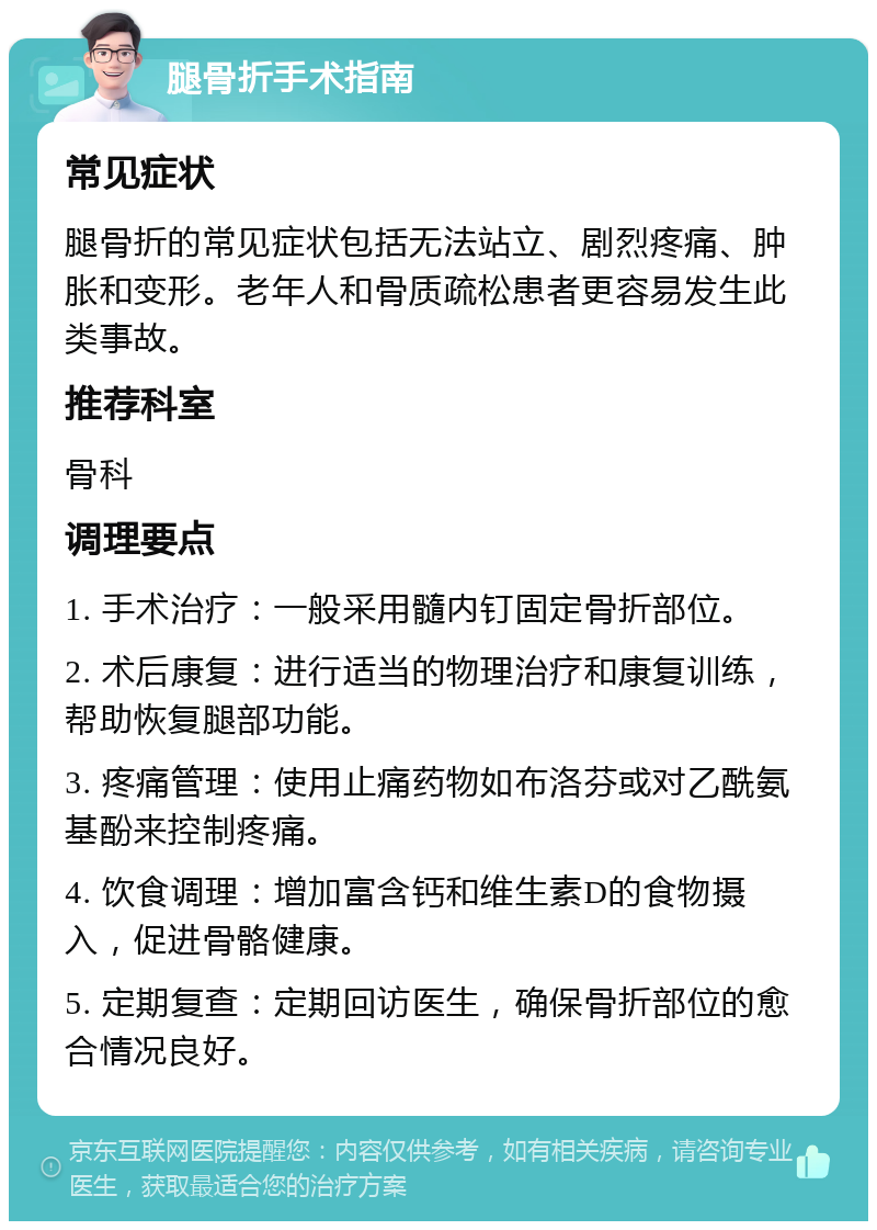 腿骨折手术指南 常见症状 腿骨折的常见症状包括无法站立、剧烈疼痛、肿胀和变形。老年人和骨质疏松患者更容易发生此类事故。 推荐科室 骨科 调理要点 1. 手术治疗：一般采用髓内钉固定骨折部位。 2. 术后康复：进行适当的物理治疗和康复训练，帮助恢复腿部功能。 3. 疼痛管理：使用止痛药物如布洛芬或对乙酰氨基酚来控制疼痛。 4. 饮食调理：增加富含钙和维生素D的食物摄入，促进骨骼健康。 5. 定期复查：定期回访医生，确保骨折部位的愈合情况良好。