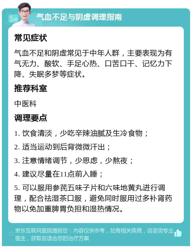 气血不足与阴虚调理指南 常见症状 气血不足和阴虚常见于中年人群，主要表现为有气无力、酸软、手足心热、口苦口干、记忆力下降、失眠多梦等症状。 推荐科室 中医科 调理要点 1. 饮食清淡，少吃辛辣油腻及生冷食物； 2. 适当运动到后背微微汗出； 3. 注意情绪调节，少思虑，少熬夜； 4. 建议尽量在11点前入睡； 5. 可以服用参芪五味子片和六味地黄丸进行调理，配合祛湿茶口服，避免同时服用过多补肾药物以免加重脾胃负担和湿热情况。