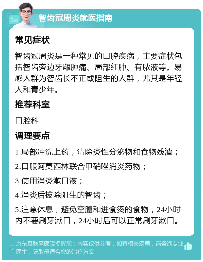 智齿冠周炎就医指南 常见症状 智齿冠周炎是一种常见的口腔疾病，主要症状包括智齿旁边牙龈肿痛、局部红肿、有脓液等。易感人群为智齿长不正或阻生的人群，尤其是年轻人和青少年。 推荐科室 口腔科 调理要点 1.局部冲洗上药，清除炎性分泌物和食物残渣； 2.口服阿莫西林联合甲硝唑消炎药物； 3.使用消炎漱口液； 4.消炎后拔除阻生的智齿； 5.注意休息，避免空腹和进食烫的食物，24小时内不要刷牙漱口，24小时后可以正常刷牙漱口。