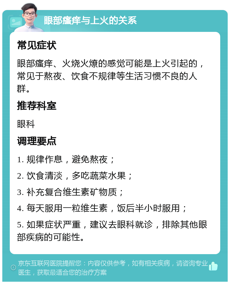 眼部瘙痒与上火的关系 常见症状 眼部瘙痒、火烧火燎的感觉可能是上火引起的，常见于熬夜、饮食不规律等生活习惯不良的人群。 推荐科室 眼科 调理要点 1. 规律作息，避免熬夜； 2. 饮食清淡，多吃蔬菜水果； 3. 补充复合维生素矿物质； 4. 每天服用一粒维生素，饭后半小时服用； 5. 如果症状严重，建议去眼科就诊，排除其他眼部疾病的可能性。