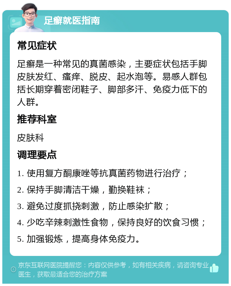 足癣就医指南 常见症状 足癣是一种常见的真菌感染，主要症状包括手脚皮肤发红、瘙痒、脱皮、起水泡等。易感人群包括长期穿着密闭鞋子、脚部多汗、免疫力低下的人群。 推荐科室 皮肤科 调理要点 1. 使用复方酮康唑等抗真菌药物进行治疗； 2. 保持手脚清洁干燥，勤换鞋袜； 3. 避免过度抓挠刺激，防止感染扩散； 4. 少吃辛辣刺激性食物，保持良好的饮食习惯； 5. 加强锻炼，提高身体免疫力。