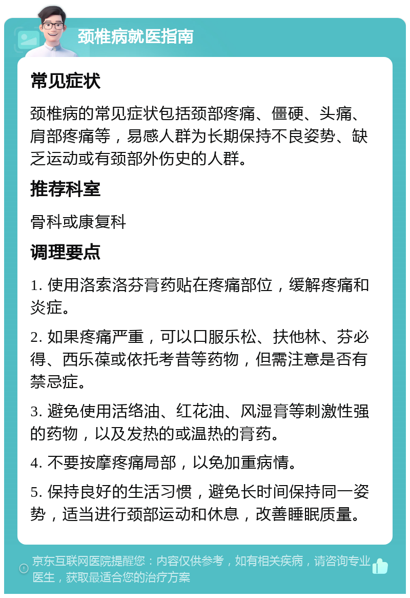 颈椎病就医指南 常见症状 颈椎病的常见症状包括颈部疼痛、僵硬、头痛、肩部疼痛等，易感人群为长期保持不良姿势、缺乏运动或有颈部外伤史的人群。 推荐科室 骨科或康复科 调理要点 1. 使用洛索洛芬膏药贴在疼痛部位，缓解疼痛和炎症。 2. 如果疼痛严重，可以口服乐松、扶他林、芬必得、西乐葆或依托考昔等药物，但需注意是否有禁忌症。 3. 避免使用活络油、红花油、风湿膏等刺激性强的药物，以及发热的或温热的膏药。 4. 不要按摩疼痛局部，以免加重病情。 5. 保持良好的生活习惯，避免长时间保持同一姿势，适当进行颈部运动和休息，改善睡眠质量。