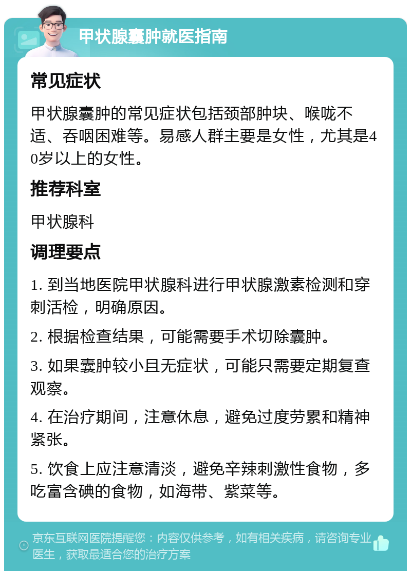 甲状腺囊肿就医指南 常见症状 甲状腺囊肿的常见症状包括颈部肿块、喉咙不适、吞咽困难等。易感人群主要是女性，尤其是40岁以上的女性。 推荐科室 甲状腺科 调理要点 1. 到当地医院甲状腺科进行甲状腺激素检测和穿刺活检，明确原因。 2. 根据检查结果，可能需要手术切除囊肿。 3. 如果囊肿较小且无症状，可能只需要定期复查观察。 4. 在治疗期间，注意休息，避免过度劳累和精神紧张。 5. 饮食上应注意清淡，避免辛辣刺激性食物，多吃富含碘的食物，如海带、紫菜等。